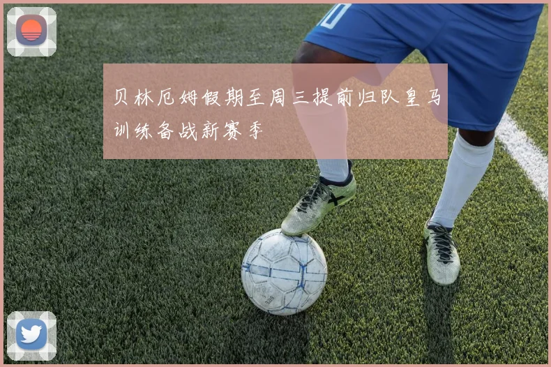 贝林厄姆假期至周三提前归队皇马训练备战新赛季