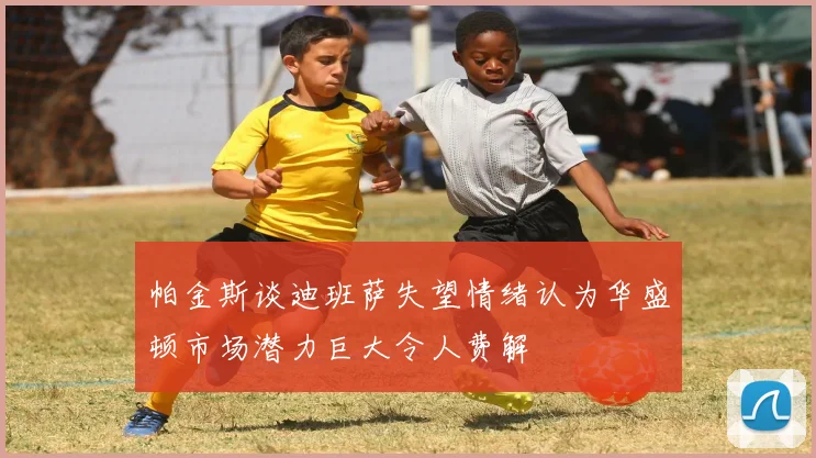 帕金斯谈迪班萨失望情绪认为华盛顿市场潜力巨大令人费解