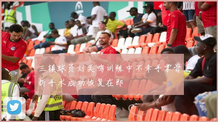 三镇球员刘奕鸣训练中不幸手掌骨折手术成功恢复在即