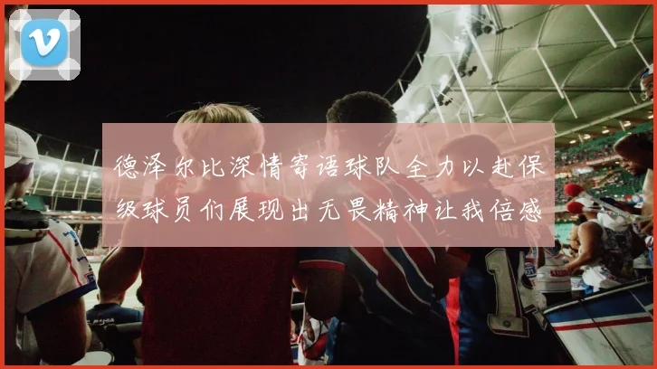 德泽尔比深情寄语球队全力以赴保级球员们展现出无畏精神让我倍感自豪