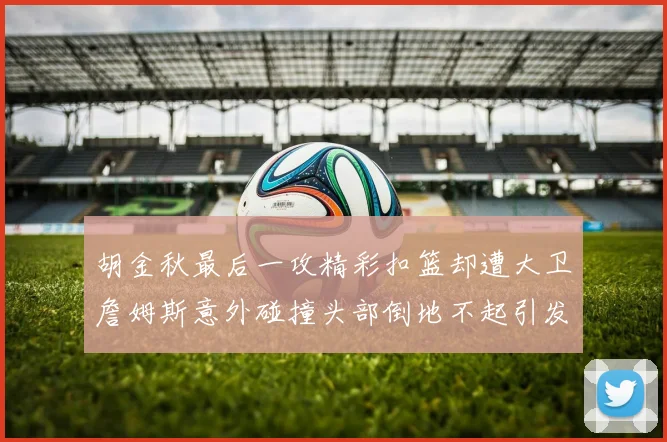 胡金秋最后一攻精彩扣篮却遭大卫詹姆斯意外碰撞头部倒地不起引发关注