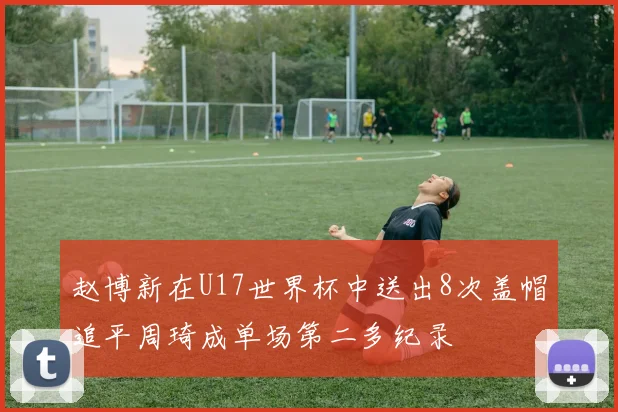赵博新在U17世界杯中送出8次盖帽追平周琦成单场第二多纪录