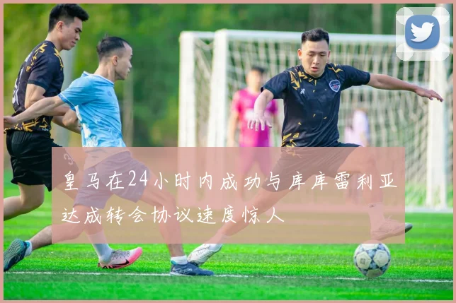 皇马在24小时内成功与库库雷利亚达成转会协议速度惊人