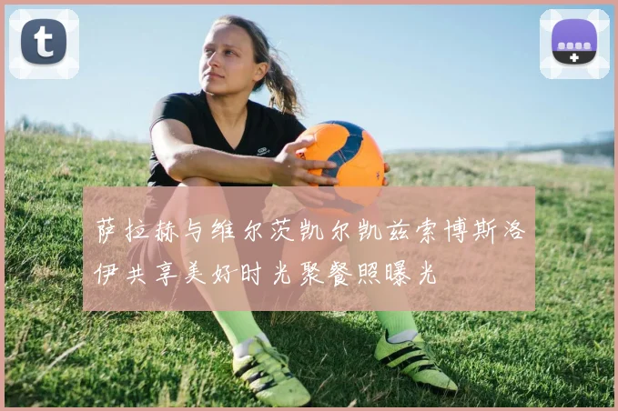 萨拉赫与维尔茨凯尔凯兹索博斯洛伊共享美好时光聚餐照曝光