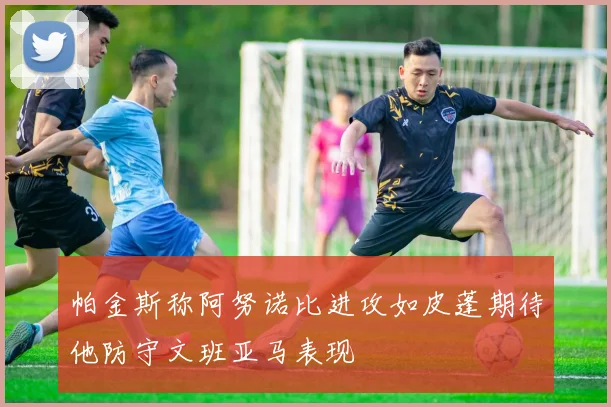 帕金斯称阿努诺比进攻如皮蓬期待他防守文班亚马表现