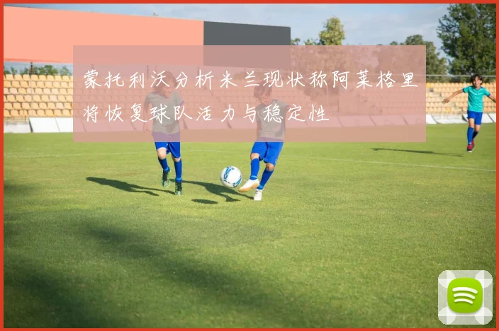 蒙托利沃分析米兰现状称阿莱格里将恢复球队活力与稳定性