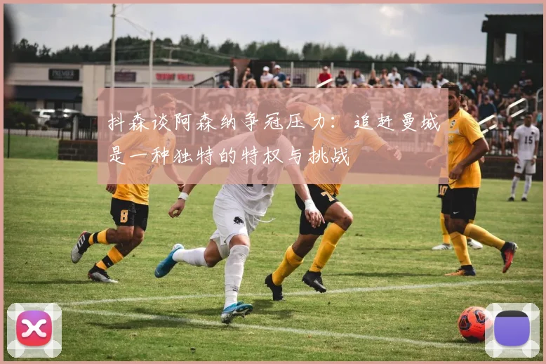 抖森谈阿森纳争冠压力：追赶曼城是一种独特的特权与挑战