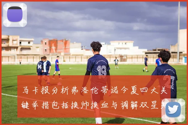 马卡报分析弗洛伦蒂诺今夏四大关键举措包括换帅换血与调解双星关系
