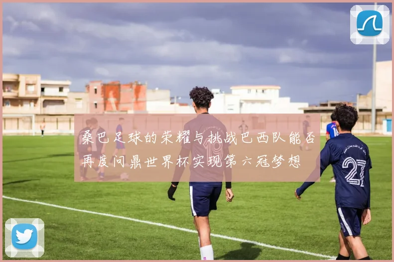 桑巴足球的荣耀与挑战巴西队能否再度问鼎世界杯实现第六冠梦想