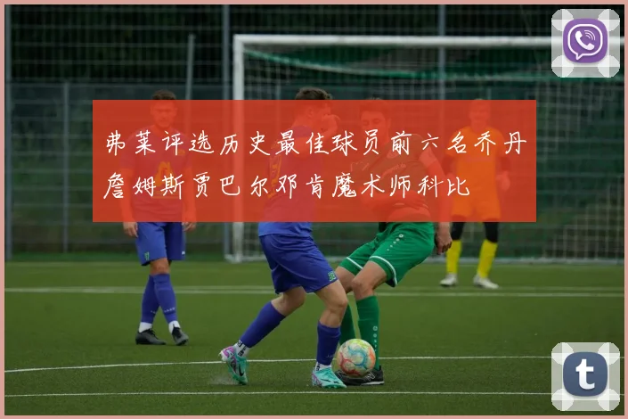 弗莱评选历史最佳球员前六名乔丹詹姆斯贾巴尔邓肯魔术师科比