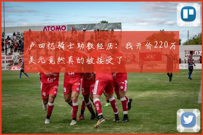 卢回忆骑士助教经历：我开价220万美元竟然真的被接受了