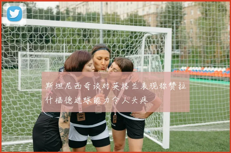 斯坦尼西奇谈对英格兰表现称赞拉什福德进球能力令人头疼