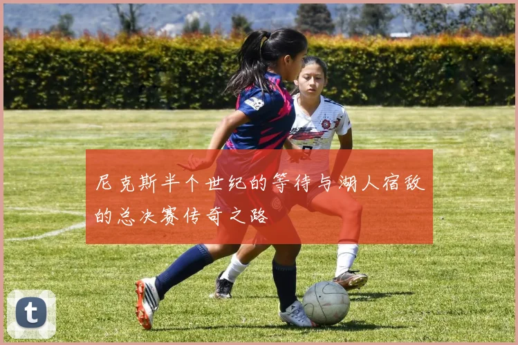 尼克斯半个世纪的等待与湖人宿敌的总决赛传奇之路