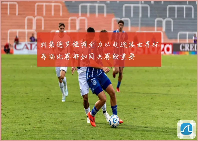 利桑德罗强调全力以赴迎接世界杯每场比赛都如同决赛般重要