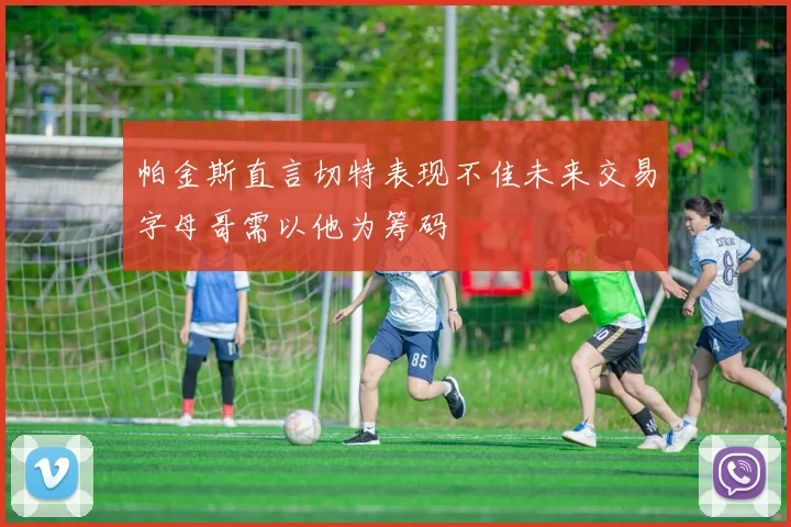 帕金斯直言切特表现不佳未来交易字母哥需以他为筹码