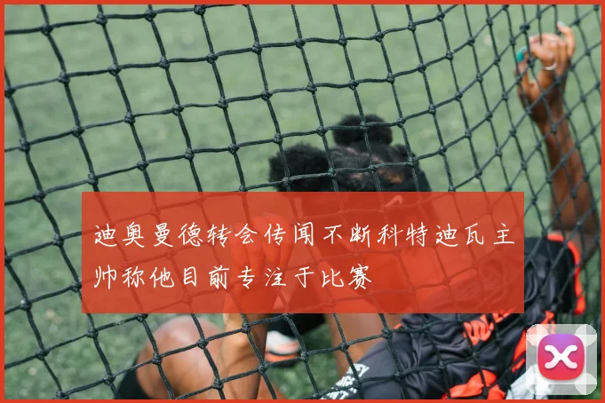 迪奥曼德转会传闻不断科特迪瓦主帅称他目前专注于比赛