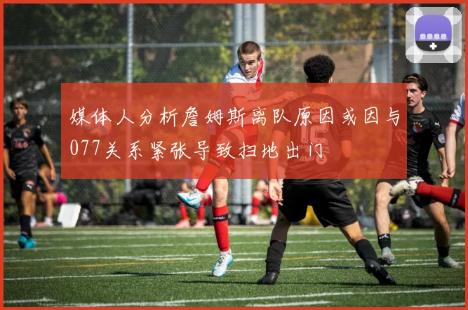 媒体人分析詹姆斯离队原因或因与077关系紧张导致扫地出门