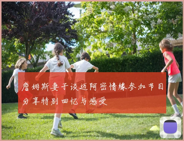 詹姆斯妻子谈迈阿密情缘参加节目分享特别回忆与感受