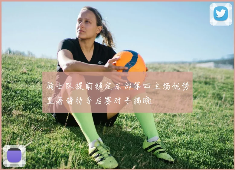 骑士队提前锁定东部第四主场优势显著静待季后赛对手揭晓