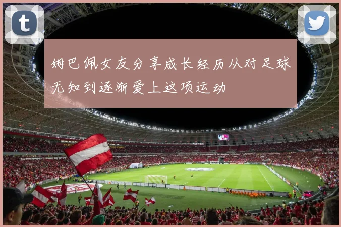 姆巴佩女友分享成长经历从对足球无知到逐渐爱上这项运动